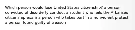 Which person would lose United States citizenship? a person convicted of disorderly conduct a student who fails the Arkansas citizenship exam a person who takes part in a nonviolent protest a person found guilty of treason