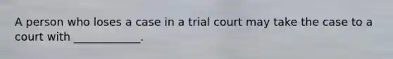 A person who loses a case in a trial court may take the case to a court with ____________.