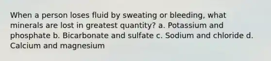 When a person loses fluid by sweating or bleeding, what minerals are lost in greatest quantity? a. Potassium and phosphate b. Bicarbonate and sulfate c. Sodium and chloride d. Calcium and magnesium