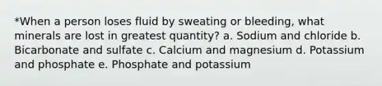 *When a person loses fluid by sweating or bleeding, what minerals are lost in greatest quantity? a. Sodium and chloride b. Bicarbonate and sulfate c. Calcium and magnesium d. Potassium and phosphate e. Phosphate and potassium