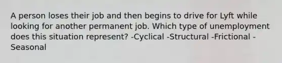 A person loses their job and then begins to drive for Lyft while looking for another permanent job. Which type of unemployment does this situation represent? -Cyclical -Structural -Frictional -Seasonal