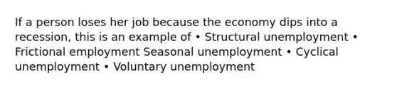 If a person loses her job because the economy dips into a recession, this is an example of • Structural unemployment • Frictional employment Seasonal unemployment • Cyclical unemployment • Voluntary unemployment