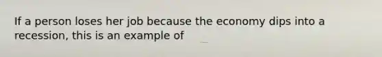 If a person loses her job because the economy dips into a recession, this is an example of