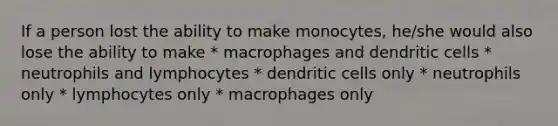 If a person lost the ability to make monocytes, he/she would also lose the ability to make * macrophages and dendritic cells * neutrophils and lymphocytes * dendritic cells only * neutrophils only * lymphocytes only * macrophages only