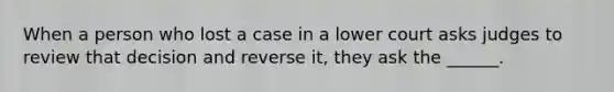 When a person who lost a case in a lower court asks judges to review that decision and reverse it, they ask the ______.