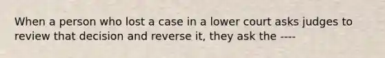 When a person who lost a case in a lower court asks judges to review that decision and reverse it, they ask the ----