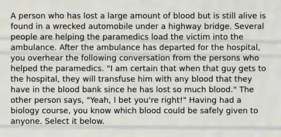 A person who has lost a large amount of blood but is still alive is found in a wrecked automobile under a highway bridge. Several people are helping the paramedics load the victim into the ambulance. After the ambulance has departed for the hospital, you overhear the following conversation from the persons who helped the paramedics. "I am certain that when that guy gets to the hospital, they will transfuse him with any blood that they have in the blood bank since he has lost so much blood." The other person says, "Yeah, I bet you're right!" Having had a biology course, you know which blood could be safely given to anyone. Select it below.