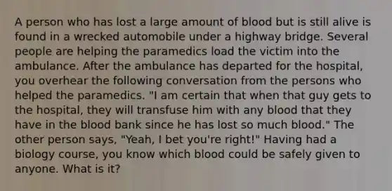 A person who has lost a large amount of blood but is still alive is found in a wrecked automobile under a highway bridge. Several people are helping the paramedics load the victim into the ambulance. After the ambulance has departed for the hospital, you overhear the following conversation from the persons who helped the paramedics. "I am certain that when that guy gets to the hospital, they will transfuse him with any blood that they have in the blood bank since he has lost so much blood." The other person says, "Yeah, I bet you're right!" Having had a biology course, you know which blood could be safely given to anyone. What is it?