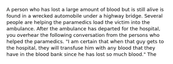 A person who has lost a large amount of blood but is still alive is found in a wrecked automobile under a highway bridge. Several people are helping the paramedics load the victim into the ambulance. After the ambulance has departed for the hospital, you overhear the following conversation from the persons who helped the paramedics. "I am certain that when that guy gets to the hospital, they will transfuse him with any blood that they have in <a href='https://www.questionai.com/knowledge/k7oXMfj7lk-the-blood' class='anchor-knowledge'>the blood</a> bank since he has lost so much blood." The