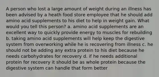 A person who lost a large amount of weight during an illness has been advised by a heath food store employee that he should add amino acid supplements to his diet to help in weight gain. What would you tell this person? a. amino acid supplements are an excellent way to quickly provide energy to muscles for rebuilding b. taking amino acid supplements will help keep the digestive system from overworking while he is recovering from illness c. he should not be adding any extra protein to his diet because he needs carbohydrates for recovery d. if he needs additional protein for recovery it should be as whole protein because the digestive system can handle that form better