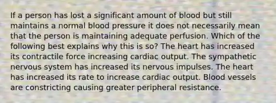 If a person has lost a significant amount of blood but still maintains a normal blood pressure it does not necessarily mean that the person is maintaining adequate perfusion. Which of the following best explains why this is so? The heart has increased its contractile force increasing cardiac output. The sympathetic nervous system has increased its nervous impulses. The heart has increased its rate to increase cardiac output. Blood vessels are constricting causing greater peripheral resistance.