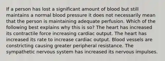 If a person has lost a significant amount of blood but still maintains a normal blood pressure it does not necessarily mean that the person is maintaining adequate perfusion. Which of the following best explains why this is so? The heart has increased its contractile force increasing cardiac output. The heart has increased its rate to increase cardiac output. Blood vessels are constricting causing greater peripheral resistance. The sympathetic nervous system has increased its nervous impulses.