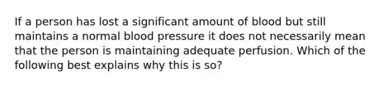 If a person has lost a significant amount of blood but still maintains a normal blood pressure it does not necessarily mean that the person is maintaining adequate perfusion. Which of the following best explains why this is so?