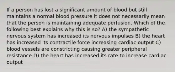 If a person has lost a significant amount of blood but still maintains a normal blood pressure it does not necessarily mean that the person is maintaining adequate perfusion. Which of the following best explains why this is so? A) the sympathetic nervous system has increased its nervous impulses B) the heart has increased its contractile force increasing cardiac output C) blood vessels are constricting causing greater peripheral resistance D) the heart has increased its rate to increase cardiac output