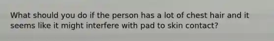What should you do if the person has a lot of chest hair and it seems like it might interfere with pad to skin contact?