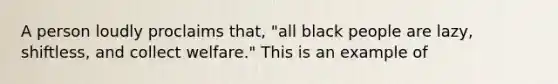 A person loudly proclaims that, "all black people are lazy, shiftless, and collect welfare." This is an example of