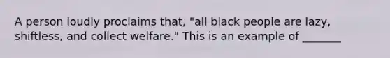 A person loudly proclaims that, "all black people are lazy, shiftless, and collect welfare." This is an example of _______