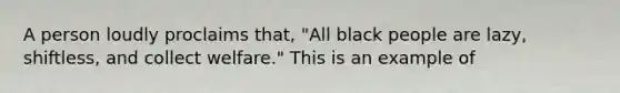 A person loudly proclaims that, "All black people are lazy, shiftless, and collect welfare." This is an example of