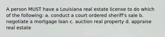 A person MUST have a Louisiana real estate license to do which of the following: a. conduct a court ordered sheriff's sale b. negotiate a mortgage loan c. auction real property d. appraise real estate