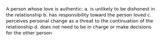 A person whose love is authentic: a. is unlikely to be dishonest in the relationship b. has responsibility toward the person loved c. perceives personal change as a threat to the continuation of the relationship d. does not need to be in charge or make decisions for the other person