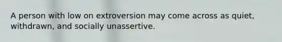 A person with low on extroversion may come across as quiet, withdrawn, and socially unassertive.