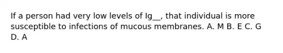 If a person had very low levels of Ig__, that individual is more susceptible to infections of mucous membranes. A. M B. E C. G D. A