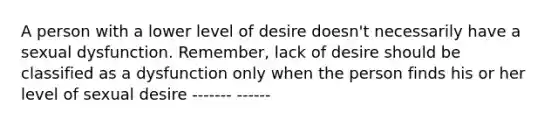 A person with a lower level of desire doesn't necessarily have a sexual dysfunction. Remember, lack of desire should be classified as a dysfunction only when the person finds his or her level of sexual desire ------- ------