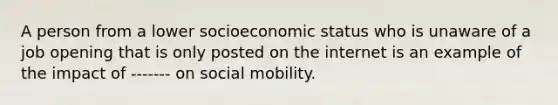 A person from a lower socioeconomic status who is unaware of a job opening that is only posted on the internet is an example of the impact of ------- on social mobility.