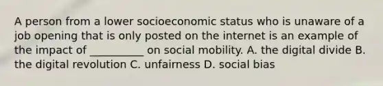 A person from a lower socioeconomic status who is unaware of a job opening that is only posted on the internet is an example of the impact of __________ on social mobility. A. the digital divide B. the digital revolution C. unfairness D. social bias