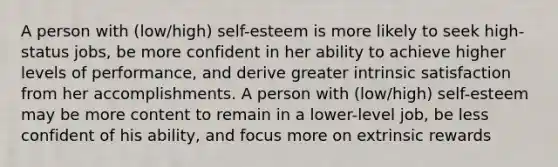 A person with (low/high) self-esteem is more likely to seek high-status jobs, be more confident in her ability to achieve higher levels of performance, and derive greater intrinsic satisfaction from her accomplishments. A person with (low/high) self-esteem may be more content to remain in a lower-level job, be less confident of his ability, and focus more on extrinsic rewards