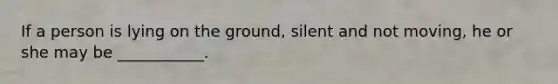 If a person is lying on the ground, silent and not moving, he or she may be ___________.