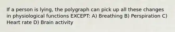 If a person is lying, the polygraph can pick up all these changes in physiological functions EXCEPT: A) Breathing B) Perspiration C) Heart rate D) Brain activity