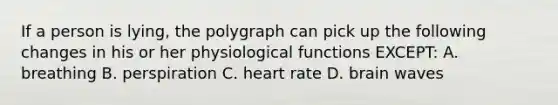 If a person is lying, the polygraph can pick up the following changes in his or her physiological functions EXCEPT: A. breathing B. perspiration C. heart rate D. brain waves