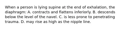 When a person is lying supine at the end of exhalation, the diaphragm: A. contracts and flattens inferiorly. B. descends below the level of the navel. C. is less prone to penetrating trauma. D. may rise as high as the nipple line.