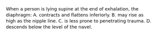 When a person is lying supine at the end of exhalation, the diaphragm: A. contracts and flattens inferiorly. B. may rise as high as the nipple line. C. is less prone to penetrating trauma. D. descends below the level of the navel.