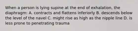 When a person is lying supine at the end of exhalation, the diaphragm: A. contracts and flattens inferiorly B. descends below the level of the navel C. might rise as high as the nipple line D. is less prone to penetrating trauma