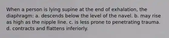 When a person is lying supine at the end of exhalation, the diaphragm: a. descends below the level of the navel. b. may rise as high as the nipple line. c. is less prone to penetrating trauma. d. contracts and flattens inferiorly.