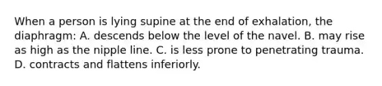 When a person is lying supine at the end of exhalation, the diaphragm: A. descends below the level of the navel. B. may rise as high as the nipple line. C. is less prone to penetrating trauma. D. contracts and flattens inferiorly.