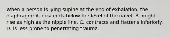 When a person is lying supine at the end of exhalation, the diaphragm: A. descends below the level of the navel. B. might rise as high as the nipple line. C. contracts and Hattens inferiorly. D. is less prone to penetrating trauma.