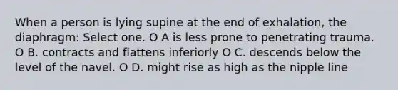 When a person is lying supine at the end of exhalation, the diaphragm: Select one. O A is less prone to penetrating trauma. O B. contracts and flattens inferiorly O C. descends below the level of the navel. O D. might rise as high as the nipple line