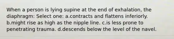 When a person is lying supine at the end of exhalation, the diaphragm: Select one: a.contracts and flattens inferiorly. b.might rise as high as the nipple line. c.is less prone to penetrating trauma. d.descends below the level of the navel.