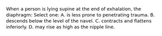 When a person is lying supine at the end of exhalation, the diaphragm: Select one: A. is less prone to penetrating trauma. B. descends below the level of the navel. C. contracts and flattens inferiorly. D. may rise as high as the nipple line.