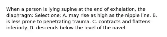 When a person is lying supine at the end of exhalation, the diaphragm: Select one: A. may rise as high as the nipple line. B. is less prone to penetrating trauma. C. contracts and flattens inferiorly. D. descends below the level of the navel.