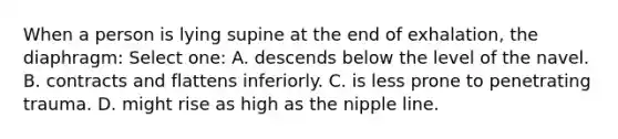 When a person is lying supine at the end of exhalation, the diaphragm: Select one: A. descends below the level of the navel. B. contracts and flattens inferiorly. C. is less prone to penetrating trauma. D. might rise as high as the nipple line.