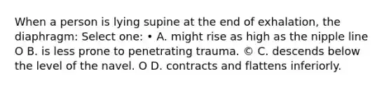 When a person is lying supine at the end of exhalation, the diaphragm: Select one: • A. might rise as high as the nipple line O B. is less prone to penetrating trauma. © C. descends below the level of the navel. O D. contracts and flattens inferiorly.