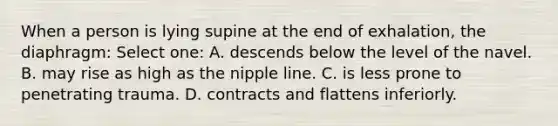 When a person is lying supine at the end of exhalation, the diaphragm: Select one: A. descends below the level of the navel. B. may rise as high as the nipple line. C. is less prone to penetrating trauma. D. contracts and flattens inferiorly.