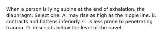 When a person is lying supine at the end of exhalation, the diaphragm: Select one: A. may rise as high as the nipple line. B. contracts and flattens inferiorly. C. is less prone to penetrating trauma. D. descends below the level of the navel.