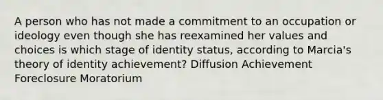 A person who has not made a commitment to an occupation or ideology even though she has reexamined her values and choices is which stage of identity status, according to Marcia's theory of identity achievement? Diffusion Achievement Foreclosure Moratorium