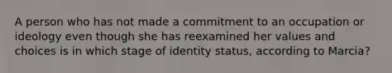 A person who has not made a commitment to an occupation or ideology even though she has reexamined her values and choices is in which stage of identity status, according to Marcia?