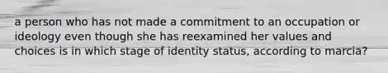 a person who has not made a commitment to an occupation or ideology even though she has reexamined her values and choices is in which stage of identity status, according to marcia?